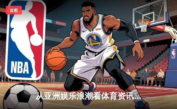 从亚洲娱乐浪潮看体育资讯网：如何重塑现代体育消费生态