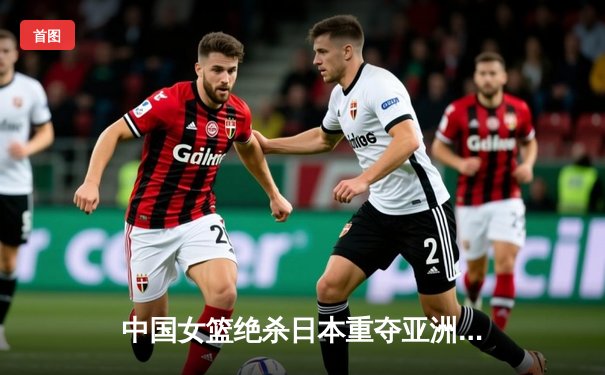 中国女篮绝杀日本重夺亚洲杯冠军，韩旭狂砍26分荣膺MVP