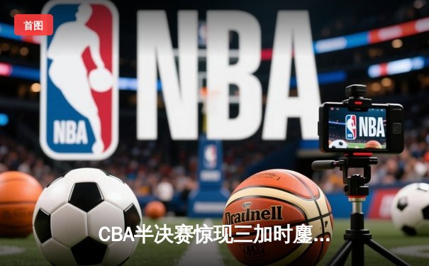 CBA半决赛惊现三加时鏖战 辽宁本钢逆转广东宏远夺赛点