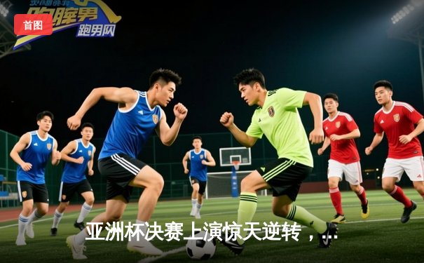 亚洲杯决赛上演惊天逆转，中国队加时赛力克日本队夺冠