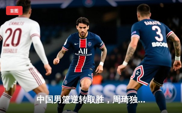 中国男篮逆转取胜，周琦独揽30分助队夺亚洲杯小组头名