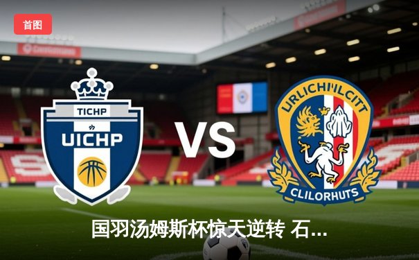 国羽汤姆斯杯惊天逆转 石宇奇带伤鏖战三局锁定胜局