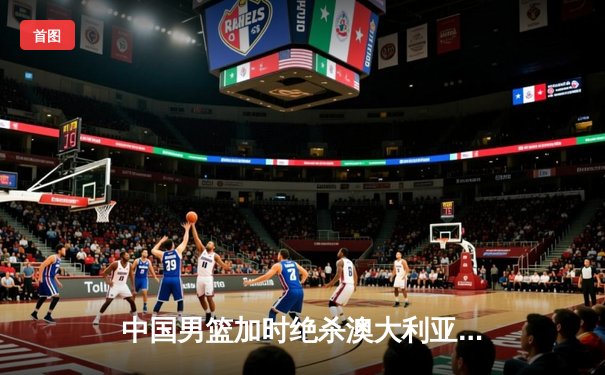 中国男篮加时绝杀澳大利亚 周琦28+15主宰内线