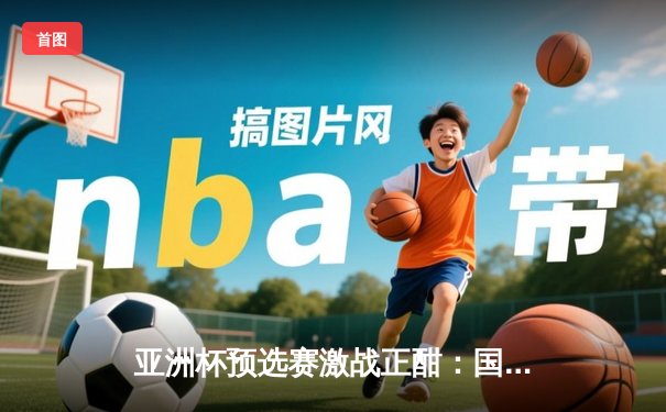 亚洲杯预选赛激战正酣：国足主场2-1逆转越南，武磊绝杀点燃全场