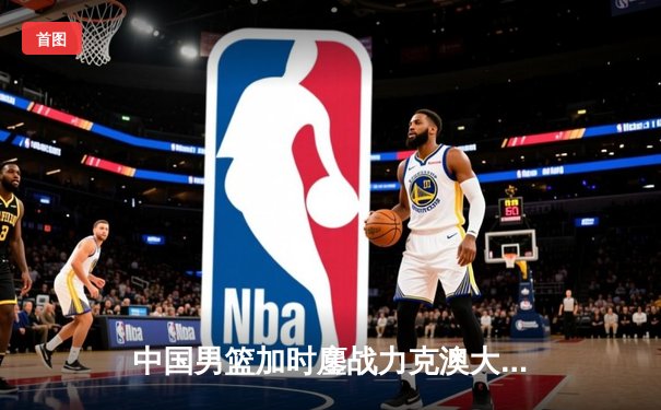 中国男篮加时鏖战力克澳大利亚，周琦28分19篮板统治内线